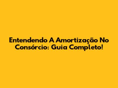 Entendendo A Amortização No Consórcio: Guia Completo!