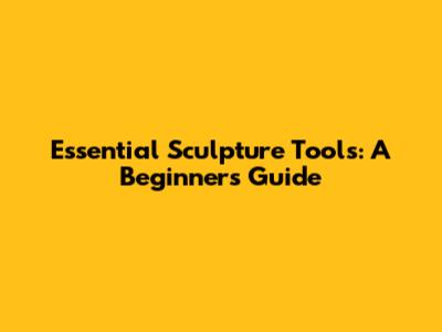 Essential Sculpture Tools: A Beginner's Guide