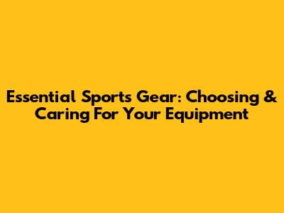 Essential Sports Gear: Choosing & Caring For Your Equipment