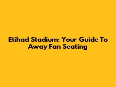 Etihad Stadium: Your Guide To Away Fan Seating