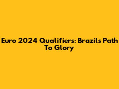 Euro 2024 Qualifiers: Brazil's Path To Glory