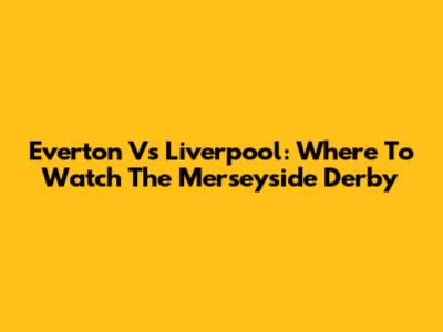 Everton Vs Liverpool: Where To Watch The Merseyside Derby