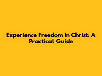 Experience Freedom In Christ: A Practical Guide