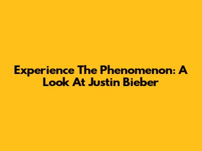 Experience The Phenomenon: A Look At Justin Bieber