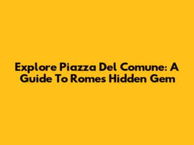 Explore Piazza Del Comune: A Guide To Rome's Hidden Gem