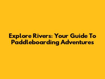 Explore Rivers: Your Guide To Paddleboarding Adventures