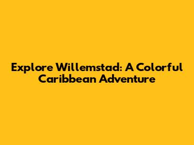 Explore Willemstad: A Colorful Caribbean Adventure