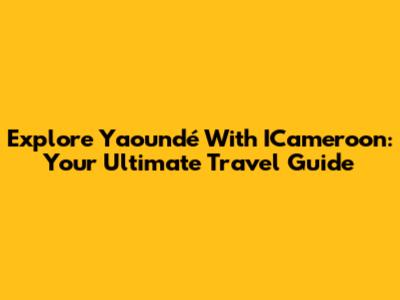 Explore Yaoundé With ICameroon: Your Ultimate Travel Guide