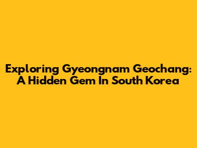 Exploring Gyeongnam Geochang: A Hidden Gem In South Korea