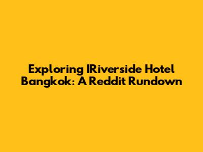 Exploring IRiverside Hotel Bangkok: A Reddit Rundown