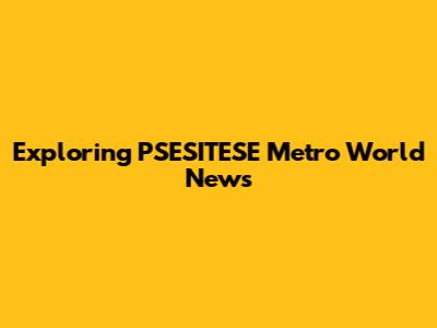 Exploring PSESITESE Metro World News