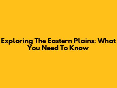 Exploring The Eastern Plains: What You Need To Know