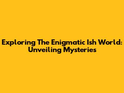 Exploring The Enigmatic Ish World: Unveiling Mysteries
