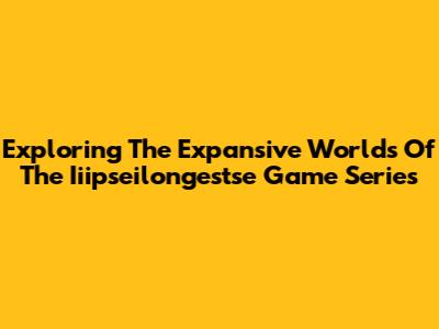 Exploring The Expansive Worlds Of The Iiipseilongestse Game Series