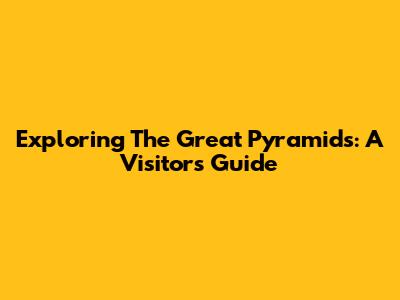 Exploring The Great Pyramids: A Visitor's Guide