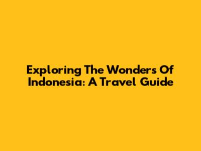 Exploring The Wonders Of Indonesia: A Travel Guide
