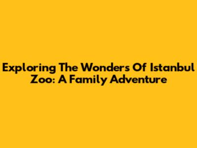 Exploring The Wonders Of Istanbul Zoo: A Family Adventure