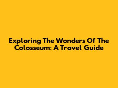 Exploring The Wonders Of The Colosseum: A Travel Guide