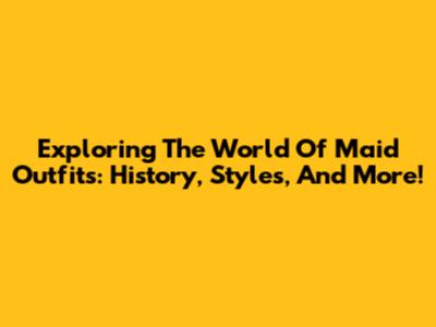 Exploring The World Of Maid Outfits: History, Styles, And More!