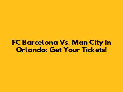 FC Barcelona Vs. Man City In Orlando: Get Your Tickets!