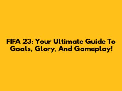 FIFA 23: Your Ultimate Guide To Goals, Glory, And Gameplay!