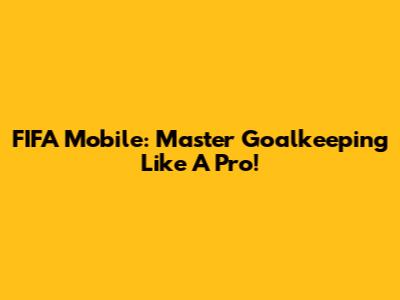 FIFA Mobile: Master Goalkeeping Like A Pro!