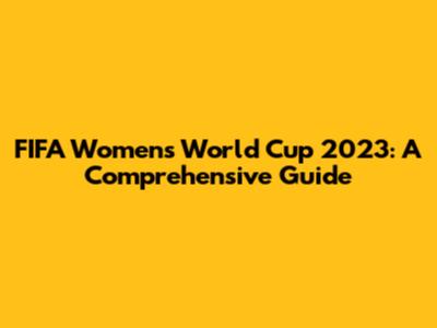FIFA Women's World Cup 2023: A Comprehensive Guide