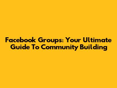 Facebook Groups: Your Ultimate Guide To Community Building