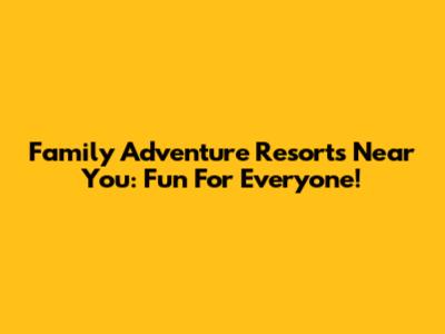 Family Adventure Resorts Near You: Fun For Everyone!