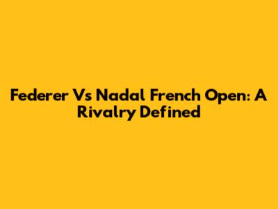 Federer Vs Nadal French Open: A Rivalry Defined