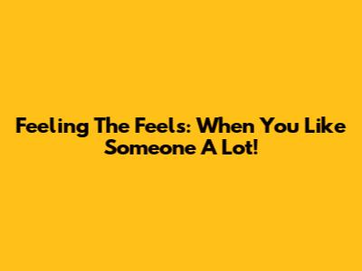 Feeling The Feels: When You Like Someone A Lot!
