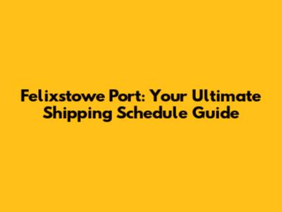 Felixstowe Port: Your Ultimate Shipping Schedule Guide