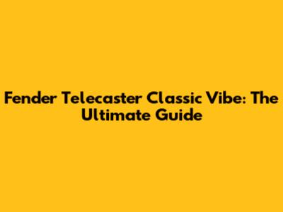 Fender Telecaster Classic Vibe: The Ultimate Guide