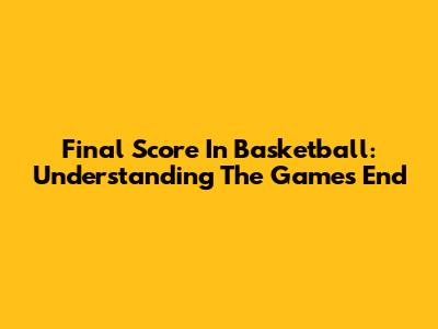 Final Score In Basketball: Understanding The Game's End