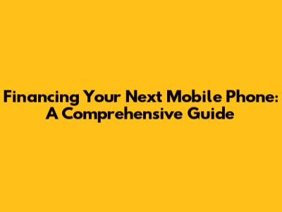 Financing Your Next Mobile Phone: A Comprehensive Guide