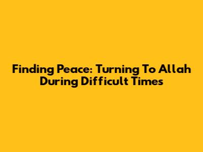 Finding Peace: Turning To Allah During Difficult Times