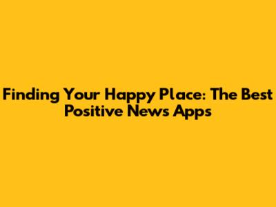 Finding Your Happy Place: The Best Positive News Apps