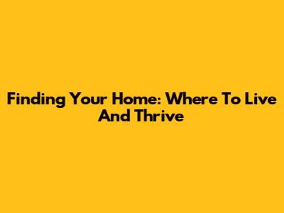 Finding Your Home: Where To Live And Thrive