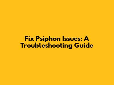Fix Psiphon Issues: A Troubleshooting Guide