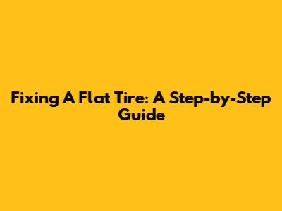 Fixing A Flat Tire: A Step-by-Step Guide