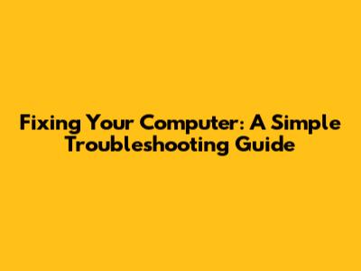 Fixing Your Computer: A Simple Troubleshooting Guide
