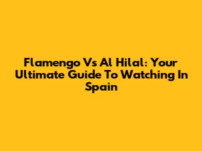 Flamengo Vs Al Hilal: Your Ultimate Guide To Watching In Spain
