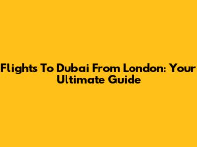 Flights To Dubai From London: Your Ultimate Guide