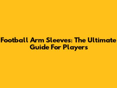 Football Arm Sleeves: The Ultimate Guide For Players