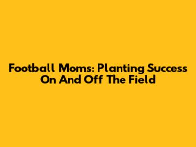 Football Moms: Planting Success On And Off The Field
