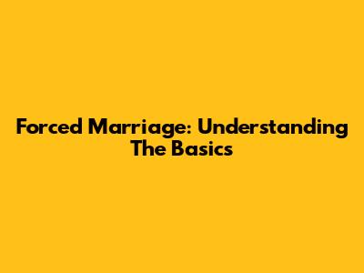 Forced Marriage: Understanding The Basics