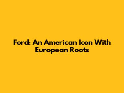Ford: An American Icon With European Roots