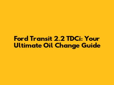 Ford Transit 2.2 TDCi: Your Ultimate Oil Change Guide