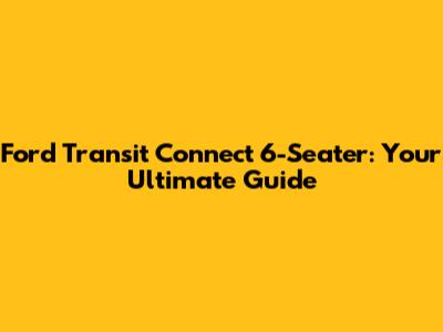 Ford Transit Connect 6-Seater: Your Ultimate Guide