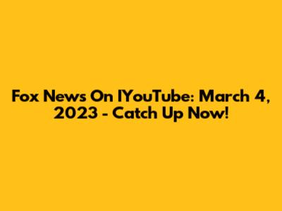Fox News On IYouTube: March 4, 2023 - Catch Up Now!